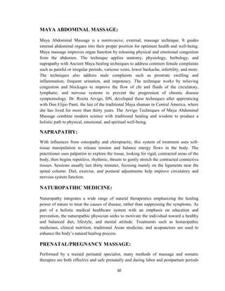 30
MAYA ABDOMINAL MASSAGE:
Maya Abdominal Massage is a noninvasive, external, massage technique. It guides
internal abdominal organs into their proper position for optimum health and well-being.
Maya massage improves organ function by releasing physical and emotional congestion
from the abdomen. The technique applies anatomy, physiology, herbology, and
naprapathy with Ancient Maya healing techniques to address common female complaints
such as painful or irregular periods, varicose veins, lower backache, infertility, and more.
The techniques also address male complaints such as prostrate swelling and
inflammation, frequent urination, and impotency. The technique works by relieving
congestion and blockages to improve the flow of chi and fluids of the circulatory,
lymphatic, and nervous systems to prevent the progression of chronic disease
symptomology. Dr. Rosita Arvigo, DN, developed these techniques after apprenticing
with Don Elijio Panti, the last of the traditional Maya shaman in Central America, where
she has lived for more than thirty years. The Arvigo Techniques of Maya Abdominal
Massage combine modern science with traditional healing and wisdom to produce a
holistic path to physical, emotional, and spiritual well-being.
NAPRAPATHY:
With influences from osteopathy and chiropractic, this system of treatment uses soft-
tissue manipulation to release tension and balance energy flows in the body. The
practitioner uses palpation to explore the tissue, looking for rigid, contracted areas of the
body, then begins repetitive, rhythmic, thrusts to gently stretch the contracted connective
tissues. Sessions usually last thirty minutes, focusing mainly on the ligaments near the
spinal column. Diet, exercise, and postural adjustments help improve circulatory and
nervous system function.
NATUROPATHIC MEDICINE:
Naturopathy integrates a wide range of natural therapeutics emphasizing the healing
power of nature to treat the causes of disease, rather than suppressing the symptoms. As
part of a holistic medical healthcare system with an emphasis on education and
prevention, the naturopathic physician seeks to motivate the individual toward a healthy
and balanced diet, lifestyle, and mental attitude. Treatments such as homeopathic
medicines, clinical nutrition, traditional Asian medicine, and acupuncture are used to
enhance the body‘s natural healing process.
PRENATAL/PREGNANCY MASSAGE:
Performed by a trained perinatal specialist, many methods of massage and somatic
therapies are both effective and safe prenatally and during labor and postpartum periods
 
