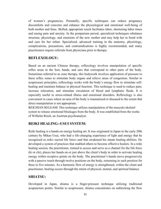 31
of women‘s pregnancies. Prenatally, specific techniques can reduce pregnancy
discomforts and concerns and enhance the physiological and emotional well-being of
both mother and fetus. Skilled, appropriate touch facilitates labor, shortening labor times
and easing pain and anxiety. In the postpartum period, specialized techniques rebalance
structure, physiology, and emotions of the new mother and may help her to bond with
and care for her infant. Specialized, advanced training in the anatomy, physiology,
complications, precautions, and contraindications is highly recommended, and many
practitioners require referrals from physicians prior to therapy.
REFLEXOLOGY:
Based on an ancient Chinese therapy, reflexology involves manipulation of specific
reflex areas in the foot, hands, and ears that correspond to other parts of the body.
Sometimes referred to as zone therapy, this bodywork involves application of pressure to
these reflex zones to stimulate body organs and relieve areas of congestion. Similar to
acupressure principles, reflexology works with the body‘s energy flow to stimulate self-
healing and maintain balance in physical function. This technique is used to reduce pain,
increase relaxation, and stimulate circulation of blood and lymphatic fluids. It is
especially useful in stress-related illness and emotional disorders. Reflexology is also
convenient in cases where an area of the body is traumatized or diseased to the extent that
direct manipulation is not appropriate. `
REICHIAN RELEASE This technique utilizes manipulation of the musculo-skeletal
system to release emotional blockages from the body. It was established from the works
of Wilhelm Reich, an Austrian psychoanalyst.
REIKI HEALING--USUI SYSTEM:
Reiki healing is a hands-on energy healing art. It was originated in Japan in the early 20th
century by Mikao Usui, who had a life-changing experience of light and energy that he
recognized as reiki--sacred life force--and that awakened his innate healing abilities. He
developed a system of practices that enabled others to become effective healers. In a reiki
healing session, the practitioner, trained to access and serve as a channel for the life force
(ki or chi), places her hands on or just above the client‘s body in order to activate healing
energy within receptive points on the body. The practitioner‘s hands move progressively
with a passive touch through twelve positions on the body, remaining in each position for
three to five minutes. As a harmonic flow of energy is strengthened, within the client and
practitioner, healing occurs through the return of physical, mental, and spiritual balance.
SHIATSU:
Developed in Japan, shiatsu is a finger-pressure technique utilizing traditional
acupuncture points. Similar to acupressure, shiatsu concentrates on unblocking the flow
 