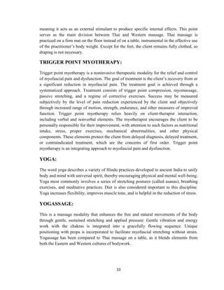 33
meaning it acts as an external stimulant to produce specific internal effects. This point
serves as the main division between Thai and Western massage. Thai massage is
practiced on a firm mat on the floor instead of on a table, instrumental in the effective use
of the practitioner‘s body weight. Except for the feet, the client remains fully clothed, so
draping is not necessary.
TRIGGER POINT MYOTHERAPY:
Trigger point myotherapy is a noninvasive therapeutic modality for the relief and control
of myofascial pain and dysfunction. The goal of treatment is the client‘s recovery from or
a significant reduction in myofascial pain. The treatment goal is achieved through a
systematized approach. Treatment consists of trigger point compression, myomassage,
passive stretching, and a regime of corrective exercises. Success may be measured
subjectively by the level of pain reduction experienced by the client and objectively
through increased range of motion, strength, endurance, and other measures of improved
function. Trigger point myotherapy relies heavily on client-therapist interaction,
including verbal and nonverbal elements. The myotherapist encourages the client to be
personally responsible for their improvement, with attention to such factors as nutritional
intake, stress, proper exercises, mechanical abnormalities, and other physical
components. These elements protect the client from delayed diagnosis, delayed treatment,
or contraindicated treatment, which are the concerns of first order. Trigger point
myotherapy is an integrating approach to myofascial pain and dysfunction.
YOGA:
The word yoga describes a variety of Hindu practices developed in ancient India to unify
body and mind with universal spirit, thereby encouraging physical and mental well-being.
Yoga most commonly involves a series of stretching postures (called asanas), breathing
exercises, and meditative practices. Diet is also considered important to this discipline.
Yoga increases flexibility, improves muscle tone, and is helpful in the reduction of stress.
YOGASSAGE:
This is a massage modality that enhances the free and natural movements of the body
through gentle, sustained stretching and applied pressure. Gentle vibration and energy
work with the chakras is integrated into a gracefully flowing sequence. Unique
positioning with props is incorporated to facilitate myofascial stretching without strain.
Yogassage has been compared to Thai massage on a table, as it blends elements from
both the Eastern and Western cultures of bodywork.
 