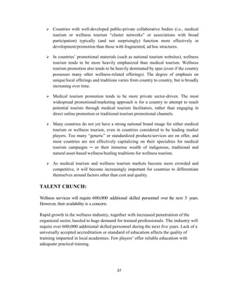 37
 Countries with well-developed public-private collaborative bodies (i.e., medical
tourism or wellness tourism ―cluster networks‖ or associations with broad
participation) typically (and not surprisingly) function more effectively in
development/promotion than those with fragmented, ad hoc structures.
 In countries‘ promotional materials (such as national tourism websites), wellness
tourism tends to be more heavily emphasized than medical tourism. Wellness
tourism promotion also tends to be heavily dominated by spas (even if the country
possesses many other wellness-related offerings). The degree of emphasis on
unique/local offerings and traditions varies from country to country, but is broadly
increasing over time.
 Medical tourism promotion tends to be more private sector-driven. The most
widespread promotional/marketing approach is for a country to attempt to reach
potential tourists through medical tourism facilitators, rather than engaging in
direct online promotion or traditional tourism promotional channels.
 Many countries do not yet have a strong national brand image for either medical
tourism or wellness tourism, even in countries considered to be leading market
players. Too many ―generic‖ or standardized products/services are on offer, and
most countries are not effectively capitalizing on their specialties for medical
tourism campaigns ─ or their immense wealth of indigenous, traditional and
natural asset-based wellness/healing traditions for wellness tourism.
 As medical tourism and wellness tourism markets become more crowded and
competitive, it will become increasingly important for countries to differentiate
themselves around factors other than cost and quality.
TALENT CRUNCH:
Wellness services will require 600,000 additional skilled personnel over the next 5 years.
However, their availability is a concern.
Rapid growth in the wellness industry, together with increased penetration of the
organized sector, hassled to huge demand for trained professionals. The industry will
require over 600,000 additional skilled personnel during the next five years. Lack of a
universally accepted accreditation or standard of education affects the quality of
training imparted in local academies. Few players‘ offer reliable education with
adequate practical training.
 
