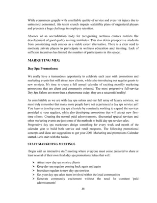 38
While consumers grapple with unreliable quality of service and even risk injury due to
untrained personnel, this talent crunch impacts scalability plans of organized players
and presents a huge challenge in employee retention.
Absence of an accreditation body for recognizing wellness courses restricts the
development of good quality raining institutes. This also deters prospective students
from considering such courses as a viable career alternative. There is a clear need to
motivate private players to participate in wellness education and training. Lack of
sufficient incentives has limited the number of participants in this space.
MARKETING MIX:
Day Spa Promotions:
We really have a tremendous opportunity to celebrate each year with promotions and
marketing events that will attract new clients, while also introducing our regular guests to
new services. It's time to create a full annual calendar of exciting monthly marketing
promotions that are client and community oriented. The most progressive full-service
Day Spa Salons are more than a phenomena today, they are a successful reality!
As comfortable as we are with day spa salons and our full array of luxury services, we
must truly remember that many more people have not experienced a day spa service yet!
You have to develop your day spa clientele by constantly working to expand the services
provided to your regulars, while also developing promotions that will attract new first-
time clients. Creating the normal paid advertisements, discounted special services and
other marketing events are just some of the methods to build day spa service sales.
Progressive day spa marketeers design something for every week and month of the
calendar year to build both service and retail programs. The following promotional
concepts and ideas are suggestions to get your 2001 Marketing and promotions Calendar
started. Let's start with the basics.
STAFF MARKETING MEETINGS
Begin with an interactive staff meeting where everyone must come prepared to share at
least several of their own fresh day spa promotional ideas that will:
 Attract new day spa service clients
 Keep day spa regulars coming back again and again
 Introduce regulars to new day spa services
 Get your day spa salon team involved within the local communities
 Generate community excitement without the need for constant 'paid
advertisements'
 
