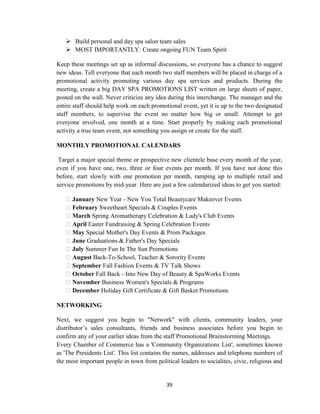 39
 Build personal and day spa salon team sales
 MOST IMPORTANTLY: Create ongoing FUN Team Spirit
Keep these meetings set up as informal discussions, so everyone has a chance to suggest
new ideas. Tell everyone that each month two staff members will be placed in charge of a
promotional activity promoting various day spa services and products. During the
meeting, create a big DAY SPA PROMOTIONS LIST written on large sheets of paper,
posted on the wall. Never criticize any idea during this interchange. The manager and the
entire staff should help work on each promotional event, yet it is up to the two designated
staff members, to supervise the event no matter how big or small. Attempt to get
everyone involved, one month at a time. Start properly by making each promotional
activity a true team event, not something you assign or create for the staff.
MONTHLY PROMOTIONAL CALENDARS
Target a major special theme or prospective new clientele base every month of the year,
even if you have one, two, three or four events per month. If you have not done this
before, start slowly with one promotion per month, ramping up to multiple retail and
service promotions by mid-year. Here are just a few calendarized ideas to get you started:
January New Year - New You Total Beautycare Makeover Events
February Sweetheart Specials & Couples Events
March Spring Aromatherapy Celebration & Lady's Club Events
April Easter Fundraising & Spring Celebration Events
May Special Mother's Day Events & Prom Packages
June Graduations & Father's Day Specials
July Summer Fun In The Sun Promotions
August Back-To-School, Teacher & Sorority Events
September Fall Fashion Events & TV Talk Shows
October Fall Back - Into New Day of Beauty & SpaWorks Events
November Business Women's Specials & Programs
December Holiday Gift Certificate & Gift Basket Promotions
NETWORKING
Next, we suggest you begin to "Network" with clients, community leaders, your
distributor‘s sales consultants, friends and business associates before you begin to
confirm any of your earlier ideas from the staff Promotional Brainstorming Meetings.
Every Chamber of Commerce has a 'Community Organizations List', sometimes known
as 'The Presidents List'. This list contains the names, addresses and telephone numbers of
the most important people in town from political leaders to socialites, civic, religious and
 