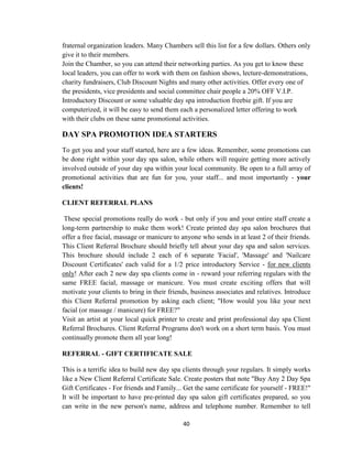 40
fraternal organization leaders. Many Chambers sell this list for a few dollars. Others only
give it to their members.
Join the Chamber, so you can attend their networking parties. As you get to know these
local leaders, you can offer to work with them on fashion shows, lecture-demonstrations,
charity fundraisers, Club Discount Nights and many other activities. Offer every one of
the presidents, vice presidents and social committee chair people a 20% OFF V.I.P.
Introductory Discount or some valuable day spa introduction freebie gift. If you are
computerized, it will be easy to send them each a personalized letter offering to work
with their clubs on these same promotional activities.
DAY SPA PROMOTION IDEA STARTERS
To get you and your staff started, here are a few ideas. Remember, some promotions can
be done right within your day spa salon, while others will require getting more actively
involved outside of your day spa within your local community. Be open to a full array of
promotional activities that are fun for you, your staff... and most importantly - your
clients!
CLIENT REFERRAL PLANS
These special promotions really do work - but only if you and your entire staff create a
long-term partnership to make them work! Create printed day spa salon brochures that
offer a free facial, massage or manicure to anyone who sends in at least 2 of their friends.
This Client Referral Brochure should briefly tell about your day spa and salon services.
This brochure should include 2 each of 6 separate 'Facial', 'Massage' and 'Nailcare
Discount Certificates' each valid for a 1/2 price introductory Service - for new clients
only! After each 2 new day spa clients come in - reward your referring regulars with the
same FREE facial, massage or manicure. You must create exciting offers that will
motivate your clients to bring in their friends, business associates and relatives. Introduce
this Client Referral promotion by asking each client; "How would you like your next
facial (or massage / manicure) for FREE?"
Visit an artist at your local quick printer to create and print professional day spa Client
Referral Brochures. Client Referral Programs don't work on a short term basis. You must
continually promote them all year long!
REFERRAL - GIFT CERTIFICATE SALE
This is a terrific idea to build new day spa clients through your regulars. It simply works
like a New Client Referral Certificate Sale. Create posters that note "Buy Any 2 Day Spa
Gift Certificates - For friends and Family... Get the same certificate for yourself - FREE!"
It will be important to have pre-printed day spa salon gift certificates prepared, so you
can write in the new person's name, address and telephone number. Remember to tell
 