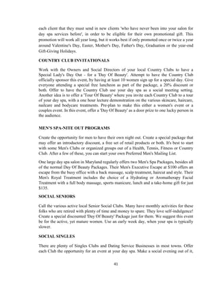 41
each client that they must send in new clients 'who have never been into your salon for
day spa services before', in order to be eligible for their own promotional gift. This
promotion will work all year long, but it works best if only promoted once or twice a year
around Valentine's Day, Easter, Mother's Day, Father's Day, Graduation or the year-end
Gift-Giving Holidays.
COUNTRY CLUB INVITATIONALS
Work with the Owners and Social Directors of your local Country Clubs to have a
Special Lady's Day Out - for a 'Day Of Beauty'. Attempt to have the Country Club
officially sponsor this event, by having at least 10 women sign up for a special day. Give
everyone attending a special free luncheon as part of the package, a 20% discount or
both. Offer to have the Country Club use your day spa as a social meeting setting.
Another idea is to offer a 'Tour Of Beauty' where you invite each Country Club to a tour
of your day spa, with a one hour lecture demonstration on the various skincare, haircare,
nailcare and bodycare treatments. Pre-plan to make this either a women's event or a
couples event. In this event, offer a 'Day Of Beauty' as a door prize to one lucky person in
the audience.
MEN'S SPA-NITE OUT PROGRAMS
Create the opportunity for men to have their own night out. Create a special package that
may offer an introductory discount, a free set of retail products or both. It's best to start
with some Men's Clubs or organized groups out of a Health, Tennis, Fitness or Country
Club. After a few of these, you can start your own Preferred Men's Mailing List.
One large day spa salon in Maryland regularly offers two Men's Spa Packages, besides all
of the normal Day Of Beauty Packages. Their Men's Executive Escape at $100 offers an
escape from the busy office with a back massage, scalp treatment, haircut and style. Their
Men's Royal Treatment includes the choice of a Hydrating or Aromatherapy Facial
Treatment with a full body massage, sports manicure, lunch and a take-home gift for just
$135.
SOCIAL SENIORS
Call the various active local Senior Social Clubs. Many have monthly activities for these
folks who are retired with plenty of time and money to spare. They love self-indulgence!
Create a special discounted 'Day Of Beauty' Package just for them. We suggest this event
be for the active, yet mature women. Use an early week day, when your spa is typically
slower.
SOCIAL SINGLES
There are plenty of Singles Clubs and Dating Service Businesses in most towns. Offer
each Club the opportunity for an event at your day spa. Make a social evening out of it,
 