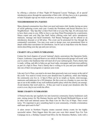 42
by offering a selection of three 'Night Of Pampered Luxury' Packages, all at special
introductory prices through the sponsorship of their club. All they have to do is guarantee
at least 10 people sign up one week in advance, so you are properly staffed.
NEIGHBORHOOD SPA PARTIES
Many planned communities have their own pool and tennis club, besides having an array
of social gathering events each year. Contact the Presidents and Social Directors for a
Neighborhood - 'Day Spa Day' at their Pool Club or at your Day Spa. It's obviously best
to have them come to you. Offer to have a one hour Panel Presentation by a nutritionist,
fitness expert and your Day Spa Staff, before offering some half -price introductory
manicure, massage and facial treatments. Full Beauty Packages can be offered at an
introductory discount or at full price. This event can be promoted for free through the
community's newsletter. You may even want to design your own promotional fliers to
attach within their newsletters for distribution. Just be sure to help them write the feature
stories describing your day spa and your services.
CHARITY SPA-A-THON FUNDRAISERS
Contact the local chapters of several 'national' charity associations like Operation Smile,
Cancer, Leukemia, Lung and Heart to see which of these powerful groups will work 'with
you' to create a fun fundraiser that will meet all of your outlined goals. Find a charity that
is ready, willing, and able to help you get local radio, newspaper and television publicity
as part of a Spa-A-Thon. Find a charity that is willing to tie you and your talented staff
into one of their own programs or sponsor your event.
Like any Cut-A-Thon, you need to do more than graciously turn over money at the end of
the event. You need to wisely invest your donated time in publicity, while also helping
the community you live in. A Spa-A-Thon can be as simple as facials, mini-massage,
manicures and pedicures for a $10 donation. Do this event on a Sunday in your own day
spa or out in the middle of any well trafficked public place which the charity can arrange.
Avoid charities that won't pitch in... If they just want to accept your donations after the
event is over, they're not worth the effort.
MORE CHARITY FUNDRAISERS
A Pennsylvania day spa regularly ties into numerous community charity fundraisers each
year, raising money for The Humane Society and The Ronald McDonald House as well
as other local and national causes like Hope Cuts for The City of Hope. Their owner
notes, "It's important to give something back to your community, it builds a tremendous
staff team spirit and it's fun!‖
A salon owner in Northern Virginia creates seasonal charity events for her highly
successful salons. Their biggest three this past year were their annual Toys For Tots
Campaign tie-in, a Holiday Canned Food Drive for the Homeless Shelters, work with a
 