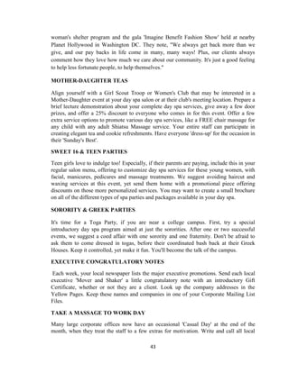 43
woman's shelter program and the gala 'Imagine Benefit Fashion Show' held at nearby
Planet Hollywood in Washington DC. They note, "We always get back more than we
give, and our pay backs in life come in many, many ways! Plus, our clients always
comment how they love how much we care about our community. It's just a good feeling
to help less fortunate people, to help themselves."
MOTHER-DAUGHTER TEAS
Align yourself with a Girl Scout Troop or Women's Club that may be interested in a
Mother-Daughter event at your day spa salon or at their club's meeting location. Prepare a
brief lecture demonstration about your complete day spa services, give away a few door
prizes, and offer a 25% discount to everyone who comes in for this event. Offer a few
extra service options to promote various day spa services, like a FREE chair massage for
any child with any adult Shiatsu Massage service. Your entire staff can participate in
creating elegant tea and cookie refreshments. Have everyone 'dress-up' for the occasion in
their 'Sunday's Best'.
SWEET 16 & TEEN PARTIES
Teen girls love to indulge too! Especially, if their parents are paying, include this in your
regular salon menu, offering to customize day spa services for these young women, with
facial, manicures, pedicures and massage treatments. We suggest avoiding haircut and
waxing services at this event, yet send them home with a promotional piece offering
discounts on those more personalized services. You may want to create a small brochure
on all of the different types of spa parties and packages available in your day spa.
SORORITY & GREEK PARTIES
It's time for a Toga Party, if you are near a college campus. First, try a special
introductory day spa program aimed at just the sororities. After one or two successful
events, we suggest a coed affair with one sorority and one fraternity. Don't be afraid to
ask them to come dressed in togas, before their coordinated bash back at their Greek
Houses. Keep it controlled, yet make it fun. You'll become the talk of the campus.
EXECUTIVE CONGRATULATORY NOTES
Each week, your local newspaper lists the major executive promotions. Send each local
executive 'Mover and Shaker' a little congratulatory note with an introductory Gift
Certificate, whether or not they are a client. Look up the company addresses in the
Yellow Pages. Keep these names and companies in one of your Corporate Mailing List
Files.
TAKE A MASSAGE TO WORK DAY
Many large corporate offices now have an occasional 'Casual Day' at the end of the
month, when they treat the staff to a few extras for motivation. Write and call all local
 