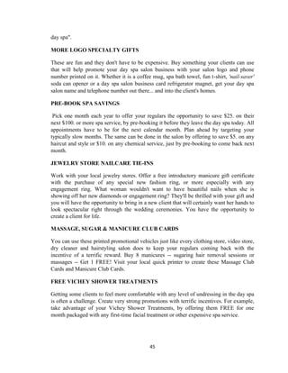 45
day spa".
MORE LOGO SPECIALTY GIFTS
These are fun and they don't have to be expensive. Buy something your clients can use
that will help promote your day spa salon business with your salon logo and phone
number printed on it. Whether it is a coffee mug, spa bath towel, fun t-shirt, 'nail-saver'
soda can opener or a day spa salon business card refrigerator magnet, get your day spa
salon name and telephone number out there... and into the client's homes.
PRE-BOOK SPA SAVINGS
Pick one month each year to offer your regulars the opportunity to save $25. on their
next $100. or more spa service, by pre-booking it before they leave the day spa today. All
appointments have to be for the next calendar month. Plan ahead by targeting your
typically slow months. The same can be done in the salon by offering to save $5. on any
haircut and style or $10. on any chemical service, just by pre-booking to come back next
month.
JEWELRY STORE NAILCARE TIE-INS
Work with your local jewelry stores. Offer a free introductory manicure gift certificate
with the purchase of any special new fashion ring, or more especially with any
engagement ring. What woman wouldn't want to have beautiful nails when she is
showing off her new diamonds or engagement ring? They'll be thrilled with your gift and
you will have the opportunity to bring in a new client that will certainly want her hands to
look spectacular right through the wedding ceremonies. You have the opportunity to
create a client for life.
MASSAGE, SUGAR & MANICURE CLUB CARDS
You can use these printed promotional vehicles just like every clothing store, video store,
dry cleaner and hairstyling salon does to keep your regulars coming back with the
incentive of a terrific reward. Buy 8 manicures -- sugaring hair removal sessions or
massages -- Get 1 FREE! Visit your local quick printer to create these Massage Club
Cards and Manicure Club Cards.
FREE VICHEY SHOWER TREATMENTS
Getting some clients to feel more comfortable with any level of undressing in the day spa
is often a challenge. Create very strong promotions with terrific incentives. For example,
take advantage of your Vichey Shower Treatments, by offering them FREE for one
month packaged with any first-time facial treatment or other expensive spa service.
 
