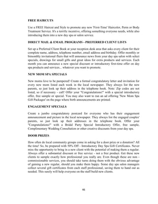 46
FREE HAIRCUTS
Use a FREE Haircut and Style to promote any new 'First-Time' Haircolor, Perm or Body
Treatment Service. It's a terrific incentive, offering something everyone needs, while also
introducing them into a new day spa or salon service.
DIRECT MAIL & EMAIL PROGRAMS - PREFERRED CLIENT LISTS
Set up a Preferred Client Book at your reception desk area that asks every client for their
complete name, address, telephone number, email address and birthday. Offer monthly or
bimonthly invitational fliers that will announce news from your day spa salon with select
specials, drawings for small gifts and great ideas for extra products and services. Each
month you can announce a new special discount or introductory first-time offer on day
spa products and services... whatever you want to promote.
NEW MOM SPA SPECIALS
New moms love to be pampered! Create a formal congratulatory letter and invitation for
every new mom listed each week in the local newspaper. They always list the new
parents, so just look up their address in the telephone book. Note: Zip codes are not
listed, so if necessary - call! Offer your "Congratulations!" with a special introductory
offer, free sample or special. You may also want to run an ad offering 'New Mom Spa
Gift Packages' on the page where birth announcements are printed.
ENGAGEMENT SPECIALS
Create a jumbo congratulatory postcard for everyone who has their engagement
announcement and picture in the local newspaper. They always list the engaged couples'
parents, so just look up their addresses in the telephone book. Offer your
"Congratulations!" with a Bridal Party Special Introductory Offer, free sample,
Complimentary Wedding Consultation or other creative discounts from your day spa.
DOOR PRIZES
How often do local community groups come in asking for a door prize or a donation? All
the time! So, be prepared with 50% Off - Introductory Day Spa Gift Certificates. Never
miss the opportunity to bring in a new client with the potential of making them a regular.
Always offer a substantial discount or free service - not a free product. Get these new
clients to sample exactly how professional you really are. Even though these are non -
commissionable services, you should take turns doing them with the obvious advantage
of gaining a new regular, should you make them happy. Some day spa salon managers
collect several gift certificates from each staff professional, saving them to hand out as
needed. This surely will help everyone on the staff build new clients.
 