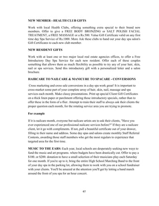 47
NEW MEMBER - HEALTH CLUB GIFTS
Work with local Health Clubs, offering something extra special to their brand new
members. Offer to give a FREE BODY BRONZING or SALT POLISH FACIAL
TREATMENT, a FREE MASSAGE or a Rs.500. Value Gift Certificate valid on any first
time day Spa Service of Rs.1000. More Ask these clubs to hand out your day spa salon's
Gift Certificates to each new club member.
NEW RESIDENT GIFTS
Work with at least one or two major local real estate agencies offices, to offer a Free
Introductory Day Spa Service for each new resident. Offer each of these couples
something that allows them as much flexibility as possible to try any of your hair, skin,
nail or spa services. Send this introductory gift with a personalized letter and a salon
brochure.
HAIRCARE TO NAILCARE & MANICURE TO SPACARE - CONVERSIONS
Cross marketing and cross sale conversions in a day spa work great! It is important to
cross-market some part of your complete array of hair, skin, nail, massage and spa
services each month. Make classy presentations. Print up special Client Gift Certificates
on a thick linen paper or parchment offering those introductory specials, rather than to
offer these in the form of a flier. Attempt to train their staff to always ask their clients the
proper question each month, for the rotating service area you are trying to promote.
For example
If it is nailcare month, everyone but nailcare artists are to ask their clients, "Have you
ever experienced one of our professional nailcare services before?" If they are a nailcare
client, let it go with compliments. If not, pull a beautiful certificate out of your drawer,
filling in their name and address. Some day spas and salons create monthly Staff Referral
Contests, awarding those staff members who get the most regulars to experience that
targeted area for the first time.
MUSIC TO THE EARS: Each year, local schools are desperately seeking new ways to
fund the music and art programs. where budgets have been drastically cut. Offer to pay a
$100. or $200. donation to have a small selection of their musicians play each Saturday
for one month. If you're up to it, bring the entire High School Marching Band to the front
of your day spa in the parking lot, allowing them to work with you on a school fundraiser
with your clients. You'll be amazed at the attention you'll get by letting a band march
around the front of you spa for an hour concert.
 