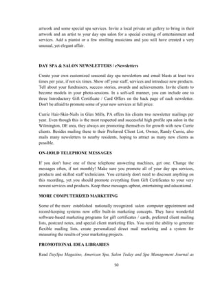 50
artwork and some special spa services. Invite a local private art gallery to bring in their
artwork and an artist to your day spa salon for a special evening of entertainment and
services. Add a pianist or a few strolling musicians and you will have created a very
unusual, yet elegant affair.
DAY SPA & SALON NEWSLETTERS / eNewsletters
Create your own customized seasonal day spa newsletters and email blasts at least two
times per year, if not six times. Show off your staff, services and introduce new products.
Tell about your fundraisers, success stories, awards and achievements. Invite clients to
become models in your photo-sessions. In a soft-sell manner, you can include one to
three Introductory Gift Certificate / Card Offers on the back page of each newsletter.
Don't be afraid to promote some of your new services at full price.
Currie Hair-Skin-Nails in Glen Mills, PA offers his clients two newsletter mailings per
year. Even though this is the most respected and successful high profile spa salon in the
Wilmington, DE area, they always are promoting themselves for growth with new Currie
clients. Besides mailing these to their Preferred Client List, Owner, Randy Currie, also
mails many newsletters to nearby residents, hoping to attract as many new clients as
possible.
ON-HOLD TELEPHONE MESSAGES
If you don't have one of these telephone answering machines, get one. Change the
messages often, if not monthly! Make sure you promote all of your day spa services,
products and skilled staff technicians. You certainly don't need to discount anything on
this recording, yet you should promote everything from Gift Certificates to your very
newest services and products. Keep these messages upbeat, entertaining and educational.
MORE COMPUTERIZED MARKETING
Some of the more established nationally recognized salon computer appointment and
record-keeping systems now offer built-in marketing concepts. They have wonderful
software-based marketing programs for gift certificates / cards, preferred client mailing
lists, postcard notes, and special client marketing files. You need the ability to generate
flexible mailing lists, create personalized direct mail marketing and a system for
measuring the results of your marketing projects.
PROMOTIONAL IDEA LIBRARIES
Read DaySpa Magazine, American Spa, Salon Today and Spa Management Journal as
 