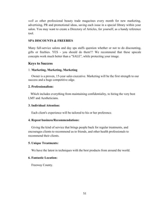 51
well as other professional beauty trade magazines every month for new marketing,
advertising, PR and promotional ideas, saving each issue in a special library within your
salon. You may want to create a Directory of Articles, for yourself, as a handy reference
tool.
SPA DISCOUNTS & FREEBIES
Many full-service salons and day spa staffs question whether or not to do discounting,
gifts or freebies. YES - you should do them!!! We recommend that these upscale
concepts work much better than a "SALE", while protecting your image.
Keys to Success
1. Marketing, Marketing, Marketing
Owner is a proven, 15-year sales executive. Marketing will be the first strength to our
success and a huge competitive edge.
2. Professionalism:
Which includes everything from maintaining confidentiality, to hiring the very best
LMT and Aestheticians.
3. Individual Attention:
Each client's experience will be tailored to his or her preference.
4. Repeat business/Recommendations:
Giving the kind of service that brings people back for regular treatments, and
encourages clients to recommend us to friends, and other health professionals to
recommend their clients.
5. Unique Treatments:
We have the latest in techniques with the best products from around the world.
6. Fantastic Location:
Freeway County.
 