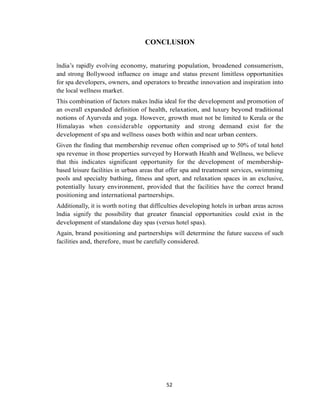 52
CONCLUSION
India‘s rapidly evolving economy, maturing population, broadened consumerism,
and strong Bollywood influence on image and status present limitless opportunities
for spa developers, owners, and operators to breathe innovation and inspiration into
the local wellness market.
This combination of factors makes India ideal for the development and promotion of
an overall expanded definition of health, relaxation, and luxury beyond traditional
notions of Ayurveda and yoga. However, growth must not be limited to Kerala or the
Himalayas when considerable opportunity and strong demand exist for the
development of spa and wellness oases both within and near urban centers.
Given the finding that membership revenue often comprised up to 50% of total hotel
spa revenue in those properties surveyed by Horwath Health and Wellness, we believe
that this indicates significant opportunity for the development of membership-
based leisure facilities in urban areas that offer spa and treatment services, swimming
pools and specialty bathing, fitness and sport, and relaxation spaces in an exclusive,
potentially luxury environment, provided that the facilities have the correct brand
positioning and international partnerships.
Additionally, it is worth noting that difficulties developing hotels in urban areas across
India signify the possibility that greater financial opportunities could exist in the
development of standalone day spas (versus hotel spas).
Again, brand positioning and partnerships will determine the future success of such
facilities and, therefore, must be carefully considered.
 