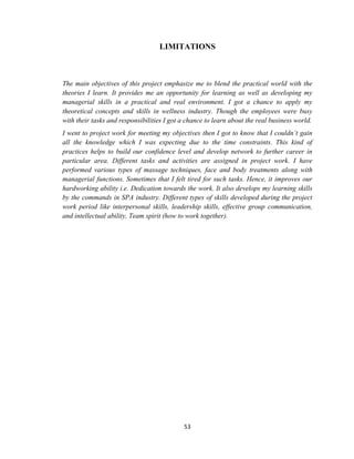 53
LIMITATIONS
The main objectives of this project emphasize me to blend the practical world with the
theories I learn. It provides me an opportunity for learning as well as developing my
managerial skills in a practical and real environment. I got a chance to apply my
theoretical concepts and skills in wellness industry. Though the employees were busy
with their tasks and responsibilities I got a chance to learn about the real business world.
I went to project work for meeting my objectives then I got to know that I couldn’t gain
all the knowledge which I was expecting due to the time constraints. This kind of
practices helps to build our confidence level and develop network to further career in
particular area. Different tasks and activities are assigned in project work. I have
performed various types of massage techniques, face and body treatments along with
managerial functions. Sometimes that I felt tired for such tasks. Hence, it improves our
hardworking ability i.e. Dedication towards the work. It also develops my learning skills
by the commands in SPA industry. Different types of skills developed during the project
work period like interpersonal skills, leadership skills, effective group communication,
and intellectual ability, Team spirit (how to work together).
 