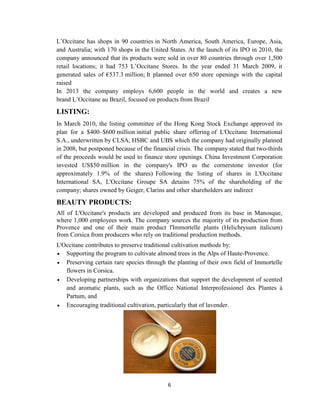 6
L‘Occitane has shops in 90 countries in North America, South America, Europe, Asia,
and Australia; with 170 shops in the United States. At the launch of its IPO in 2010, the
company announced that its products were sold in over 80 countries through over 1,500
retail locations; it had 753 L‘Occitane Stores. In the year ended 31 March 2009, it
generated sales of €537.3 million; It planned over 650 store openings with the capital
raised.
In 2013 the company employs 6,600 people in the world and creates a new
brand L‘Occitane au Brazil, focused on products from Brazil.
LISTING:
In March 2010, the listing committee of the Hong Kong Stock Exchange approved its
plan for a $400–$600 million initial public share offering of L'Occitane International
S.A., underwritten by CLSA, HSBC and UBS which the company had originally planned
in 2008, but postponed because of the financial crisis. The company stated that two-thirds
of the proceeds would be used to finance store openings. China Investment Corporation
invested US$50 million in the company's IPO as the cornerstone investor (for
approximately 1.9% of the shares).
Following the listing of shares in L'Occitane
International SA, L'Occitane Groupe SA detains 75% of the shareholding of the
company; shares owned by Geiger, Clarins and other shareholders are indirect.
BEAUTY PRODUCTS:
All of L'Occitane's products are developed and produced from its base in Manosque,
where 1,000 employees work. The company sources the majority of its production from
Provence and one of their main product l'Immortelle plants (Helichrysum italicum)
from Corsica from producers who rely on traditional production methods.
L'Occitane contributes to preserve traditional cultivation methods by:
 Supporting the program to cultivate almond trees in the Alps of Haute-Provence.
 Preserving certain rare species through the planting of their own field of Immortelle
flowers in Corsica.
 Developing partnerships with organizations that support the development of scented
and aromatic plants, such as the Office National Interprofessionel des Plantes à
Partum, and
 Encouraging traditional cultivation, particularly that of lavender.
 