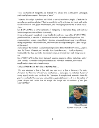 8
Those sanctuaries of tranquility are inspired by a unique area in Provence: Camargue,
traditionally known as the ―Provence of water‖.
To extend this unique experience and offer it to a wider number of people, L’occitane is
now also present in exclusive 5*hotels around the world, with true story and soul set in
historical sites or lush green environments, and striving to promote the French art-de-
vivre.
Spa L‘OCCITANE is a true sanctuary of tranquility to rejuvenate body and soul and
invite to experience the ultimate in neutrality.
Every gesture, every ingredient, every ritual is drawn from a page of the L‘OCCITANE
grand herbarium, a resource of hundreds of essential oils and natural ingredients. The
experience takes you on a true olfactory journey, sequenced at every step by soothing or
energizing aromas, sensorial textures, and traditional massage techniques: A real voyage
of the senses!
Menu reflects the tradition Mediterranean ingredients: Immortelle from Corsica, Angelica
from the Drome, Almonds and Lavender from Haute-Provence… It offers signature
treatment for the face and body, for men & women, to promote pure well-being head-to-
toe.
Spa L‘OCCITANE in Star Street features 8 spacious treatment cabins, including a Vichy
Rain Shower, VIP rooms with hydrotherapies and Provencal hammam, as well as a
couple suite with private relaxation area.
CLOSE YOUR EYES, YOU'RE IN PROVENCE….
"We have designed a Spa in line with our true story, a Spa in Provence. The other
Provence, the Provence of water and sand dunes … Camargue. As a student, I enjoyed
losing myself on the sand tracks of the Camargue. I brought back memories from this
place : wood paled by water and salt, pebbles, reeds of Provence ... It is in this palette of
forms, shapes and colors that we sought the design and architecture of the Spas
L'OCCITANE"
Olivier Baussan
Founder of L'OCCITANE
 