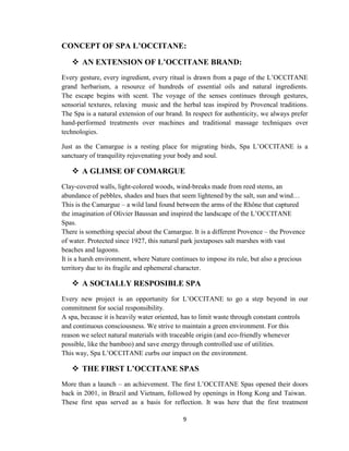 9
CONCEPT OF SPA L’OCCITANE:
 AN EXTENSION OF L’OCCITANE BRAND:
Every gesture, every ingredient, every ritual is drawn from a page of the L‘OCCITANE
grand herbarium, a resource of hundreds of essential oils and natural ingredients.
The escape begins with scent. The voyage of the senses continues through gestures,
sensorial textures, relaxing music and the herbal teas inspired by Provencal traditions.
The Spa is a natural extension of our brand. In respect for authenticity, we always prefer
hand-performed treatments over machines and traditional massage techniques over
technologies.
Just as the Camargue is a resting place for migrating birds, Spa L‘OCCITANE is a
sanctuary of tranquility rejuvenating your body and soul.
 A GLIMSE OF COMARGUE
Clay-covered walls, light-colored woods, wind-breaks made from reed stems, an
abundance of pebbles, shades and hues that seem lightened by the salt, sun and wind…
This is the Camargue – a wild land found between the arms of the Rhône that captured
the imagination of Olivier Baussan and inspired the landscape of the L‘OCCITANE
Spas.
There is something special about the Camargue. It is a different Provence – the Provence
of water. Protected since 1927, this natural park juxtaposes salt marshes with vast
beaches and lagoons.
It is a harsh environment, where Nature continues to impose its rule, but also a precious
territory due to its fragile and ephemeral character.
 A SOCIALLY RESPOSIBLE SPA
Every new project is an opportunity for L‘OCCITANE to go a step beyond in our
commitment for social responsibility.
A spa, because it is heavily water oriented, has to limit waste through constant controls
and continuous consciousness. We strive to maintain a green environment. For this
reason we select natural materials with traceable origin (and eco-friendly whenever
possible, like the bamboo) and save energy through controlled use of utilities.
This way, Spa L‘OCCITANE curbs our impact on the environment.
 THE FIRST L’OCCITANE SPAS
More than a launch – an achievement. The first L‘OCCITANE Spas opened their doors
back in 2001, in Brazil and Vietnam, followed by openings in Hong Kong and Taiwan.
These first spas served as a basis for reflection. It was here that the first treatment
 