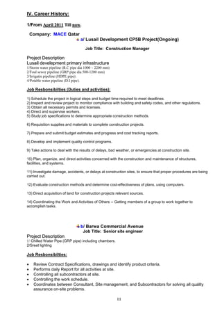 III
IV. Career History:
11//FFrroomm AApprriill 22001111 TTiillll nnooww..
Company: MACE Qatar
a/ Lusail Development CP5B Project(Ongoing)
Job Title: Construction Manager
PPrroojjeecctt DDeessccrriippttiioonn
LLuussaaiill ddeevveelleeppmmeenntt pprriimmaarryy iinnffrraassttrruuccttuurree
1/Storm water pipeline (R.C pipe dia 1000 – 2200 mm)
2/Foul sewer pipeline (GRP pipe dia 500-1200 mm)
3/Irrigatin pipeline (HDPE pipe)
4/Potable water pipeline (D.I pipe).
Job Resbonsibilties (Duties and activities):
1) Schedule the project in logical steps and budget time required to meet deadlines.
2) Inspect and review project to monitor compliance with building and safety codes, and other regulations.
3) Obtain all necessary permits and licenses.
4) Direct and supervise workers.
5) Study job specifications to determine appropriate construction methods.
6) Requisition supplies and materials to complete construction projects.
7) Prepare and submit budget estimates and progress and cost tracking reports.
8) Develop and implement quality control programs.
9) Take actions to deal with the results of delays, bad weather, or emergencies at construction site.
10) Plan, organize, and direct activities concerned with the construction and maintenance of structures,
facilities, and systems.
11) Investigate damage, accidents, or delays at construction sites, to ensure that proper procedures are being
carried out.
12) Evaluate construction methods and determine cost-effectiveness of plans, using computers.
13) Direct acquisition of land for construction projects relevant sources.
14) Coordinating the Work and Activities of Others -- Getting members of a group to work together to
accomplish tasks.
b/ Barwa Commercial Avenue
Job Title: Senior site engineer
PPrroojjeecctt DDeessccrriippttiioonn
1/ Chilled Water Pipe (GRP pipe) including chambers.
2/Sreet lighting
Job Resbonsibilties:
 Review Contract Specifications, drawings and identify product criteria.
 Performs daily Report for all activities at site.
 Controlling all subcontractors at site.
 Controlling the work schedule.
 Coordinates between Consultant, Site management, and Subcontractors for solving all quality
assurance on-site problems.
 