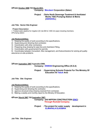 IV
22//FFrroomm OOcctteebbeerr 22000088 TTiillll MMaarrcchh 22001111..
Company: Marubeni Corporation (Qatar)
Project : Doha North Sewarage Treatment & Assitiated
Works TSE3 Pumping Station & Mains
(ASHGHAL)
Job Title: Senior Site Engineer
PPrroojjeecctt DDeessccrriippttiioonn
1/ Treated water pipeline for irrigation (D.I dia 600 to 1200 mm pipe) including chambers.
2/Pumping station
Job Resbonsibilties:
1) Keeping the quality of work according to the specifications.
2) Supervising and directing Sub contractor.
3) Coordination with other contractors.
4) Preparing shop drawing for pipe line and chambers Fitting.
5) Coordination with governement for permits.
6) Coordinates between Consultant, Site management, and Subcontractors for solving all quality
assurance on-site problems.
33//FFrroomm SSeepptteemmbbeerr 22000077 SSeepptteemmbbeerr22000088..
Company: ENWAN Engineering Office (K.S.A)
Project : Supervising Schools Projects For The Ministry Of
Education At Tabuk Area
Job Title: Site Engineer
Job Resbonsibilties:
1) Keeping the quality of work according to the specifications.
2) Supervising and directing the contractor.
3) approve structural shop drawing received from contractor.
4) Making a weekly and monthly report to the Ministry Of Education.
44//FFrroomm MMaarrcchh 22000077 TTiillll SSeepptteemmbbeerr 22000077..
Company: DAI NIPPON CONCTRUCTION (DNC)
Through Rockdal Company
Project : The project for water supply development in
ELMAHALA ELKOBRA
Job Title: Site Engineer
 