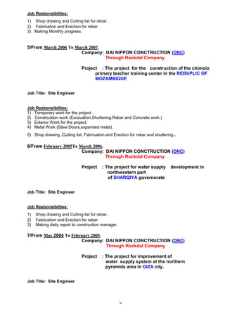 V
Job Resbonsibilties:
1) Shop drawing and Cutting list for rebar.
2) Fabrication and Erection for rebar.
3) Making Monthly progress.
55//FFrroomm MMaarrcchh 22000066 TToo MMaarrcchh 22000077..
Company: DAI NIPPON CONCTRUCTION (DNC)
Through Rockdal Company
Project : The project for the construction of the chimoio
primary teacher training center in the REBUPLIC OF
MOZAMBIQUE
Job Title: Site Engineer
Job Resbonsibilties:
1) Temporary work for the project .
2) Construction work (Excavation,Shuttering,Rebar and Concrete work.)
3) Exterior Work for the project.
4) Metal Work (Steel Doors,expanded metal).
5) Shop drawing ,Cutting list, Fabrication and Erection for rebar and shuttering .
66//FFrroomm FFeebbrruuaarryy 22000055TToo MMaarrcchh 22000066..
Company: DAI NIPPON CONCTRUCTION (DNC)
Through Rockdal Company
Project : The project for water supply development in
northwestern part
of SHARQIYA governorate
Job Title: Site Engineer
Job Resbonsibilties:
1) Shop drawing and Cutting list for rebar.
2) Fabrication and Erection for rebar.
3) Making daily report to construction manager.
77//FFrroomm MMaayy 2004 TToo FFeebbrruuaarryy 22000055..
Company: DAI NIPPON CONCTRUCTION (DNC)
Through Rockdal Company
Project : The project for improvement of
water supply system at the northern
pyramids area in GIZA city.
Job Title: Site Engineer
 