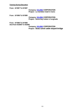 VII
Training During Education
From : 6/1997 To 9/1997
Company :KAJIMA CORPORATION
Project : La meridian hotel in Cairo
From : 6/1998 To 9/1998
Company :KAJIMA CORPORATION
Project : Soma bay hotels in hurghada
From : 6/1999 To 9/1999
And from 6/2000 To 9/2000
Company :KAJIMA CORPORATION
Project : Suez canal cable stayed bridge
 