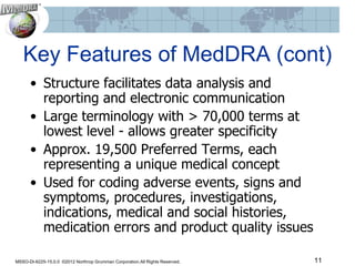 Key Features of MedDRA (cont)
      • Structure facilitates data analysis and
        reporting and electronic communication
      • Large terminology with > 70,000 terms at
        lowest level - allows greater specificity
      • Approx. 19,500 Preferred Terms, each
        representing a unique medical concept
      • Used for coding adverse events, signs and
        symptoms, procedures, investigations,
        indications, medical and social histories,
        medication errors and product quality issues

MSSO-DI-6225-15.0.0 ©2012 Northrop Grumman Corporation.All Rights Reserved.   11
 