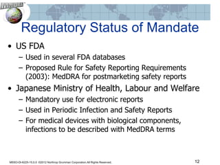 Regulatory Status of Mandate
• US FDA
      – Used in several FDA databases
      – Proposed Rule for Safety Reporting Requirements
        (2003): MedDRA for postmarketing safety reports
• Japanese Ministry of Health, Labour and Welfare
      – Mandatory use for electronic reports
      – Used in Periodic Infection and Safety Reports
      – For medical devices with biological components,
        infections to be described with MedDRA terms



MSSO-DI-6225-15.0.0 ©2012 Northrop Grumman Corporation.All Rights Reserved.   12
 