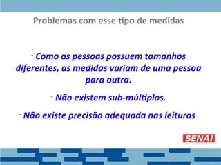 Problemas com esse tipo de medidas
- Como as pessoas possuem tamanhos
diferentes, as medidas variam de uma pessoa
para outra.
- Não existem sub-múltiplos.
- Não existe precisão adequada nas leituras.
 