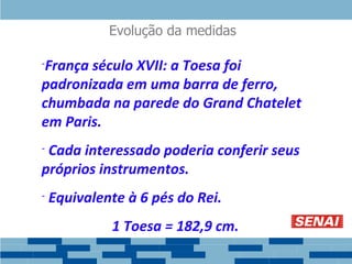 Evolução da medidas
-França século XVII: a Toesa foi
padronizada em uma barra de ferro,
chumbada na parede do Grand Chatelet
em Paris.
- Cada interessado poderia conferir seus
próprios instrumentos.
- Equivalente à 6 pés do Rei.
1 Toesa = 182,9 cm.
 