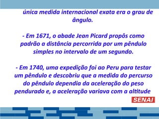 - A única medida internacional exata era o grau de
ângulo.
- Em 1671, o abade Jean Picard propôs como
padrão a distância percorrida por um pêndulo
simples no intervalo de um segundo.
- Em 1740, uma expedição foi ao Peru para testar
um pêndulo e descobriu que a medida do percurso
do pêndulo dependia da aceleração do peso
pendurado e, a aceleração variava com a altitude.
 