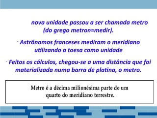 - A Essa nova unidade passou a ser chamada metro
(do grego metron=medir).
- Astrônomos franceses mediram o meridiano
utilizando a toesa como unidade
- Feitos os cálculos, chegou-se a uma distância que foi
materializada numa barra de platina, o metro.
 