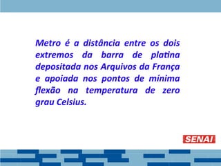 Metro é a distância entre os dois
extremos da barra de platina
depositada nos Arquivos da França
e apoiada nos pontos de mínima
flexão na temperatura de zero
grau Celsius.
 