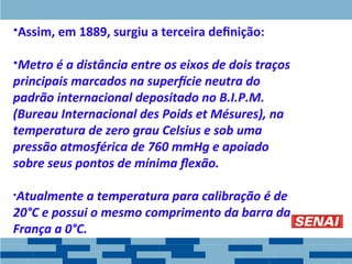 •Assim, em 1889, surgiu a terceira definição:
•Metro é a distância entre os eixos de dois traços
principais marcados na superfície neutra do
padrão internacional depositado no B.I.P.M.
(Bureau Internacional des Poids et Mésures), na
temperatura de zero grau Celsius e sob uma
pressão atmosférica de 760 mmHg e apoiado
sobre seus pontos de mínima flexão.
•Atualmente a temperatura para calibração é de
20°C e possui o mesmo comprimento da barra da
França a 0°C.
 