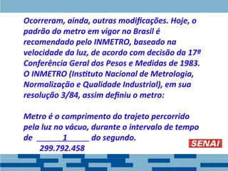 Ocorreram, ainda, outras modificações. Hoje, o
padrão do metro em vigor no Brasil é
recomendado pelo INMETRO, baseado na
velocidade da luz, de acordo com decisão da 17ª
Conferência Geral dos Pesos e Medidas de 1983.
O INMETRO (Instituto Nacional de Metrologia,
Normalização e Qualidade Industrial), em sua
resolução 3/84, assim definiu o metro:
Metro é o comprimento do trajeto percorrido
pela luz no vácuo, durante o intervalo de tempo
de 1 do segundo.
299.792.458
 