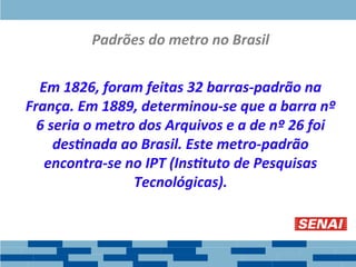Padrões do metro no Brasil
Em 1826, foram feitas 32 barras-padrão na
França. Em 1889, determinou-se que a barra nº
6 seria o metro dos Arquivos e a de nº 26 foi
destinada ao Brasil. Este metro-padrão
encontra-se no IPT (Instituto de Pesquisas
Tecnológicas).
 