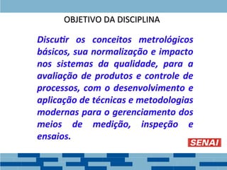 Discutir os conceitos metrológicos
básicos, sua normalização e impacto
nos sistemas da qualidade, para a
avaliação de produtos e controle de
processos, com o desenvolvimento e
aplicação de técnicas e metodologias
modernas para o gerenciamento dos
meios de medição, inspeção e
ensaios.
OBJETIVO DA DISCIPLINA
OBJETIVO DA DISCIPLINA
 