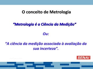 “
“Metrologia é a Ciência da Medição”
Metrologia é a Ciência da Medição”
Ou:
“A ciência da medição associada à avaliação da
sua incerteza”.
O conceito de Metrologia
O conceito de Metrologia
 