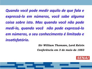 Quando você pode medir aquilo de que fala e
expressá-lo em números, você sabe alguma
coisa sobre isto. Mas quando você não pode
medi-lo, quando você não pode expressá-lo
em números, o seu conhecimento é limitado e
insatisfatório.
Sir William Thomson, Lord Kelvin
Conferência em 3 de maio de 1883
 