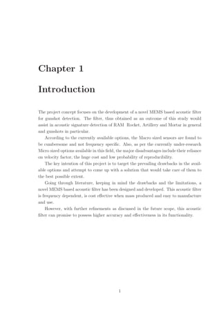 Chapter 1
Introduction
The project concept focuses on the development of a novel MEMS based acoustic ﬁlter
for gunshot detection. The ﬁlter, thus obtained as an outcome of this study would
assist in acoustic signature detection of RAM Rocket, Artillery and Mortar in general
and gunshots in particular.
According to the currently available options, the Macro sized sensors are found to
be cumbersome and not frequency speciﬁc. Also, as per the currently under-research
Micro sized options available in this ﬁeld, the major disadvantages include their reliance
on velocity factor, the huge cost and low probability of reproducibility.
The key intention of this project is to target the prevailing drawbacks in the avail-
able options and attempt to come up with a solution that would take care of them to
the best possible extent.
Going through literature, keeping in mind the drawbacks and the limitations, a
novel MEMS based acoustic ﬁlter has been designed and developed. This acoustic ﬁlter
is frequency dependent, is cost eﬀective when mass produced and easy to manufacture
and use.
However, with further reﬁnements as discussed in the future scope, this acoustic
ﬁlter can promise to possess higher accuracy and eﬀectiveness in its functionality.
1
 