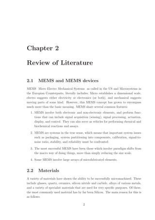 Chapter 2
Review of Literature
2.1 MEMS and MEMS devices
MEMS Micro Electro Mechanical Systems as called in the US and Microsystems in
the Europian Counterparts, literally includes; Micro establishes a dimensional scale,
electro suggests either electricity or electronics (or both), and mechanical suggests
moving parts of some kind. However, this MEMS concept has grown to encompass
much more than the basic meaning. MEMS share several common features:
1. MEMS involve both electronic and non-electronic elements, and perform func-
tions that can include signal acquisition (sensing), signal processing, actuation,
display, and control. They can also serve as vehicles for performing chemical and
biochemical reactions and assays.
2. MEMS are systems in the true sense, which means that important system issues
such as packaging, system partitioning into components, calibration, signal-to-
noise ratio, stability, and reliability must be confronted.
3. The most successful MEMS have been those which involve paradigm shifts from
the macro way of doing things, more than simply reducing the size scale.
4. Some MEMS involve large arrays of microfabricated elements.
2.2 Materials
A variety of materials have shown the ability to be successfully micromachined. These
include glasses, quartz, ceramics, silicon nitride and carbide, alloys of various metals,
and a variety of specialist materials that are used for very speciﬁc purposes. Of these,
the most commonly used material has by far been Silicon. The main reason for this is
as follows:
2
 