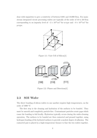 done with impurities to give a resistivity of between 0.001 and 10,000 Ωcm. For main-
stream integrated circuit processing wafers are typically of the order of 10 to 30 Ωcm
corresponding to an impurity level of −3 × 1014
cm3
for n-type and −9 × 1014
cm3
for
p-type.
Figure 2.1: Unit Cell of Silicon[1]
Figure 2.2: Planes and Directions[1]
2.3 SOI Wafer
The direct bonding of silicon wafers to one another requires high temperatures, on the
order of 1000 ◦
C
The ﬁrst step is the cleaning and hydration of the surfaces to be bonded. They
must be smooth and completely particle-free. Contaminant particles create gaps which
cause the bonding to fail locally. Hydration typically occurs during the wafer-cleaning
operation. The surfaces to be bonded are then contacted and pressed together, using
hydrogen bonding of the hydrated surfaces to provide a modest degree of adhesion. The
contacted pair is placed in a high-temperature furnace to fuse the two wafers together.
4
 