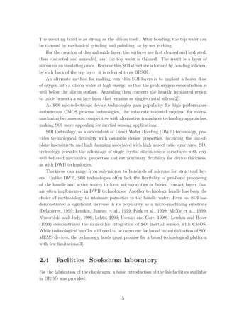 The resulting bond is as strong as the silicon itself. After bonding, the top wafer can
be thinned by mechanical grinding and polishing, or by wet etching.
For the creation of thermal oxide layer, the surfaces are ﬁrst cleaned and hydrated,
then contacted and annealed, and the top wafer is thinned. The result is a layer of
silicon on an insulating oxide. Because this SOI structure is formed by bonding followed
by etch back of the top layer, it is referred to as BESOI.
An alternate method for making very thin SOI layers is to implant a heavy dose
of oxygen into a silicon wafer at high energy, so that the peak oxygen concentration is
well below the silicon surface. Annealing then converts the heavily implanted region
to oxide beneath a surface layer that remains as single-crystal silicon[2].
As SOI microelectronic device technologies gain popularity for high performance
mainstream CMOS process technologies, the substrate material required for micro-
machining becomes cost competitive with alternative transducer technology approaches,
making SOI more appealing for inertial sensing applications.
SOI technology, as a descendant of Direct Wafer Bonding (DWB) technology, pro-
vides technological ﬂexibility with desirable device properties, including the out-of-
plane insensitivity and high damping associated with high aspect ratio structures. SOI
technology provides the advantage of single-crystal silicon sensor structures with very
well behaved mechanical properties and extraordinary ﬂexibility for device thickness,
as with DWB technologies.
Thickness can range from sub-micron to hundreds of microns for structural lay-
ers. Unlike DWB, SOI technologies often lack the ﬂexibility of pre-bond processing
of the handle and active wafers to form micro-cavities or buried contact layers that
are often implemented in DWB technologies. Another technology hurdle has been the
choice of methodology to minimize parasitics to the handle wafer. Even so, SOI has
demonstrated a signiﬁcant increase in its popularity as a micro-machining substrate
[Delapierre, 1999; Lemkin, Juneau et al., 1999; Park et al., 1999; McNie et al., 1999;
Noworolski and Judy, 1999; Lehto, 1999; Usenko and Carr, 1999]. Lemkin and Boser
(1999) demonstrated the monolithic integration of SOI inertial sensors with CMOS.
While technological hurdles still need to be overcome for broad industrialization of SOI
MEMS devices, the technology holds great promise for a broad technological platform
with few limitations[3].
2.4 Facilities Sookshma laboratory
For the fabrication of the diaphragm, a basic introduction of the lab facilities available
in DRDO was provided.
5
 