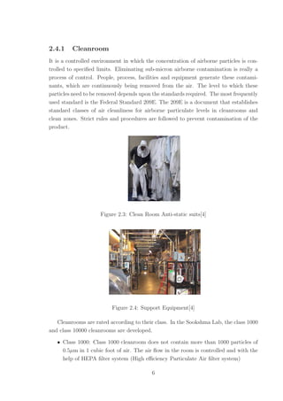2.4.1 Cleanroom
It is a controlled environment in which the concentration of airborne particles is con-
trolled to speciﬁed limits. Eliminating sub-micron airborne contamination is really a
process of control. People, process, facilities and equipment generate these contami-
nants, which are continuously being removed from the air. The level to which these
particles need to be removed depends upon the standards required. The most frequently
used standard is the Federal Standard 209E. The 209E is a document that establishes
standard classes of air cleanliness for airborne particulate levels in cleanrooms and
clean zones. Strict rules and procedures are followed to prevent contamination of the
product.
Figure 2.3: Clean Room Anti-static suits[4]
Figure 2.4: Support Equipment[4]
Cleanrooms are rated according to their class. In the Sookshma Lab, the class 1000
and class 10000 cleanrooms are developed.
• Class 1000: Class 1000 cleanroom does not contain more than 1000 particles of
0.5µm in 1 cubic foot of air. The air ﬂow in the room is controlled and with the
help of HEPA ﬁlter system (High eﬃciency Particulate Air ﬁlter system)
6
 