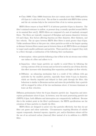 • Class 10000: Class 10000 cleanroom does not contain more than 10000 particles
of 0.5µm in 1 cubic foot of air. The air ﬂow is controlled with HEPA ﬁlter system
and the air curtains help in the restricted ﬂow of air in various processes.
HEPA ﬁlters remove at least 99.97 % of airborne particles 0.3µm in diameter. The
ﬁlter’s minimal resistance to airﬂow, or pressure drop, is usually speciﬁed around 300 Pa
at its nominal ﬂow rate[5]. HEPA ﬁlters are composed of a mat of randomly arranged
ﬁbres. The ﬁbres are typically composed of ﬁberglass and possess diameters between
0.5 and 2.0µm. Key factors aﬀecting function are ﬁbre diameter, ﬁlter thickness, and
face velocity. The air space between HEPA ﬁlter ﬁbres is much greater than 0.3µm.
Unlike membrane ﬁlters at this pore size, where particles as wide as the largest opening
or distance between ﬁbres cannot pass in between them at all, HEPA ﬁlters are designed
to target much smaller pollutants and particles. These particles are trapped (they stick
to a ﬁbre) through a combination of the following three mechanisms:
• Interception: where particles following a line of ﬂow in the air stream come within
one radius of a ﬁbre and adhere to it.
• Impaction: where larger particles are unable to avoid ﬁbres by following the
curving contours of the air stream and are forced to embed in one of them directly;
this eﬀect increases with diminishing ﬁbre separation and higher air ﬂow velocity.
• Diﬀusion: an enhancing mechanism that is a result of the collision with gas
molecules by the smallest particles, especially those below 0.1µm in diameter,
which are thereby impeded and delayed in their path through the ﬁlter; this
behaviour is similar to Brownian motion and raises the probability that a particle
will be stopped by either of the two mechanisms above; it becomes dominant at
lower air ﬂow velocities.
Diﬀusion predominates below the 0.1µm diameter particle size. Impaction and inter-
ception predominate above 0.4µm. In between, near the most penetrating particle size
(MPPS) 0.3µm, both diﬀusion and interception are comparatively ineﬃcient. Because
this is the weakest point in the ﬁlter’s performance, the HEPA speciﬁcations use the
retention of these particles to classify the ﬁlter.
HEPA ﬁlters are designed to arrest very ﬁne particles eﬀectively, but they do not
ﬁlter out gasses and odour molecules. Circumstances requiring ﬁltration of volatile
organic compounds, chemical vapours, cigarette, pet, and/or ﬂatulence odours call for
the use of an activated carbon (charcoal) ﬁlter instead of or in addition to a HEPA
ﬁlter.
7
 