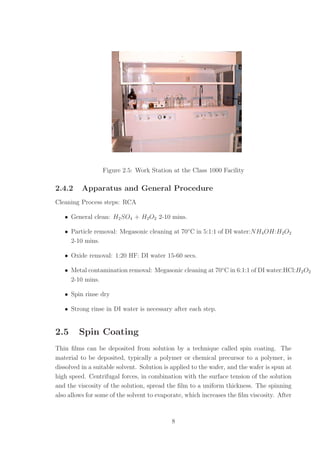 Figure 2.5: Work Station at the Class 1000 Facility
2.4.2 Apparatus and General Procedure
Cleaning Process steps: RCA
• General clean: H2SO4 + H2O2 2-10 mins.
• Particle removal: Megasonic cleaning at 70◦
C in 5:1:1 of DI water:NH4OH:H2O2
2-10 mins.
• Oxide removal: 1:20 HF: DI water 15-60 secs.
• Metal contamination removal: Megasonic cleaning at 70◦
C in 6:1:1 of DI water:HCl:H2O2
2-10 mins.
• Spin rinse dry
• Strong rinse in DI water is necessary after each step.
2.5 Spin Coating
Thin ﬁlms can be deposited from solution by a technique called spin coating. The
material to be deposited, typically a polymer or chemical precursor to a polymer, is
dissolved in a suitable solvent. Solution is applied to the wafer, and the wafer is spun at
high speed. Centrifugal forces, in combination with the surface tension of the solution
and the viscosity of the solution, spread the ﬁlm to a uniform thickness. The spinning
also allows for some of the solvent to evaporate, which increases the ﬁlm viscosity. After
8
 