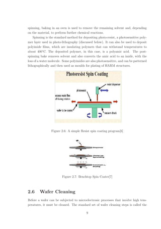 spinning, baking in an oven is used to remove the remaining solvent and, depending
on the material, to perform further chemical reactions.
Spinning is the standard method for depositing photo-resist, a photosensitive poly-
mer layer used in photo-lithography (discussed below). It can also be used to deposit
polyimide ﬁlms, which are insulating polymers that can withstand temperatures to
about 400◦
C. The deposited polymer, in this case, is a polyamic acid. The post-
spinning bake removes solvent and also converts the amic acid to an imide, with the
loss of a water molecule. Some polyimides are also photosensitive, and can be patterned
lithographically and then used as moulds for plating of HARM structures.
Figure 2.6: A simple Resist spin coating program[6]
Figure 2.7: Benchtop Spin Coater[7]
2.6 Wafer Cleaning
Before a wafer can be subjected to microelectronic processes that involve high tem-
peratures, it must be cleaned. The standard set of wafer cleaning steps is called the
9
 