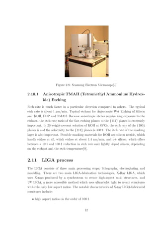Figure 2.8: Scanning Electron Microscope[4]
2.10.1 Anisotropic TMAH (Tetramethyl Ammonium Hydrox-
ide) Etching
Etch rate is much faster in a particular direction compared to others. The typical
etch rate is about 1 µm/min. Typical etchant for Anisotropic Wet Etching of Silicon
are: KOH, EDP and TMAH. Because anisotropic etches require long exposure to the
etchant, the etch-rate ratio of the fast-etching planes to the {111} planes is extremely
important. In 20 weight-percent solution of KOH at 85◦
Cs, the etch rate of the {100}
planes is and the selectivity to the {111} planes is 400:1. The etch rate of the masking
layer is also important. Possible masking materials for KOH are silicon nitride, which
hardly etches at all, which etches at about 1.4 nm/min, and p+ silicon, which oﬀers
between a 10:1 and 100:1 reduction in etch rate over lightly doped silicon, depending
on the etchant and the etch temperature[9].
2.11 LIGA process
The LIGA consists of three main processing steps; lithography, electroplating and
moulding. There are two main LIGA-fabrication technologies, X-Ray LIGA, which
uses X-rays produced by a synchrotron to create high-aspect ratio structures, and
UV LIGA, a more accessible method which uses ultraviolet light to create structures
with relatively low aspect ratios. The notable characteristics of X-ray LIGA-fabricated
structures include:
• high aspect ratios on the order of 100:1
12
 