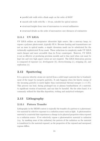 • parallel side walls with a ﬂank angle on the order of 89.95◦
• smooth side walls with Ra = 10 nm, suitable for optical mirrors
• structural heights from tens of micrometers to several millimeters
• structural details on the order of micrometers over distances of centimeters
2.11.1 UV LIGA
UV LIGA utilizes an inexpensive ultraviolet light source, like a mercury lamp, to
expose a polymer photo-resist, typically SU-8. Because heating and transmittance are
not an issue in optical masks, a simple chromium mask can be substituted for the
technically sophisticated X-ray mask. These reductions in complexity make UV LIGA
much cheaper and more accessible than its X-ray counterpart. However, UV LIGA
is not as eﬀective at producing precision moulds and is thus used when cost must be
kept low and very high aspect ratios are not required. The LIGA fabrication process
is composed of exposure (a), development (b), electro-forming (c), stripping (d), and
replication (e).
2.12 Sputtering
It is a process whereby atoms are ejected from a solid target material due to bombard-
ment of the target by energetic particles. It only happens when the kinetic energy of
the incoming particles is much higher than conventional thermal energies (>>1 eV).
This process can lead, during prolonged ion or plasma bombardment of a material,
to signiﬁcant erosion of materials, and can thus be harmful. On the other hand, it is
commonly utilized for thin-ﬁlm deposition, etching and analytical techniques.
2.13 Lithography
2.13.1 Pattern Transfer
Lithography in the MEMS context is typically the transfer of a pattern to a photosensi-
tive material by selective exposure to a radiation source such as light. A photosensitive
material is a material that experiences a change in its physical properties when exposed
to a radiation source. If we selectively expose a photosensitive material to radiation
(e.g. by masking some of the radiation) the pattern of the radiation on the material
is transferred to the material exposed, as the properties of the exposed and unexposed
regions diﬀers.
13
 