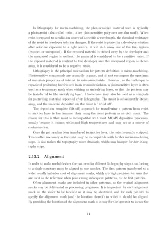 In lithography for micro-machining, the photosensitive material used is typically
a photo-resist (also called resist, other photosensitive polymers are also used). When
resist is exposed to a radiation source of a speciﬁc a wavelength, the chemical resistance
of the resist to developer solution changes. If the resist is placed in a developer solution
after selective exposure to a light source, it will etch away one of the two regions
(exposed or unexposed). If the exposed material is etched away by the developer and
the unexposed region is resilient, the material is considered to be a positive resist. If
the exposed material is resilient to the developer and the unexposed region is etched
away, it is considered to be a negative resist.
Lithography is the principal mechanism for pattern deﬁnition in micro-machining.
Photosensitive compounds are primarily organic, and do not encompass the spectrum
of materials properties of interest to micro-machinists. However, as the technique is
capable of producing ﬁne features in an economic fashion, a photosensitive layer is often
used as a temporary mask when etching an underlying layer, so that the pattern may
be transferred to the underlying layer. Photo-resist may also be used as a template
for patterning material deposited after lithography. The resist is subsequently etched
away, and the material deposited on the resist is ”lifted oﬀ”.
The deposition template (lift-oﬀ) approach for transferring a pattern from resist
to another layer is less common than using the resist pattern as an etch mask. The
reason for this is that resist is incompatible with most MEMS deposition processes,
usually because it cannot withstand high temperatures and may act as a source of
contamination.
Once the pattern has been transferred to another layer, the resist is usually stripped.
This is often necessary as the resist may be incompatible with further micro-machining
steps. It also makes the topography more dramatic, which may hamper further lithog-
raphy steps.
2.13.2 Alignment
In order to make useful devices the patterns for diﬀerent lithography steps that belong
to a single structure must be aligned to one another. The ﬁrst pattern transferred to a
wafer usually includes a set of alignment marks, which are high precision features that
are used as the reference when positioning subsequent patterns, to the ﬁrst pattern.
Often alignment marks are included in other patterns, as the original alignment
marks may be obliterated as processing progresses. It is important for each alignment
mark on the wafer to be labelled so it may be identiﬁed, and for each pattern to
specify the alignment mark (and the location thereof) to which it should be aligned.
By providing the location of the alignment mark it is easy for the operator to locate the
14
 