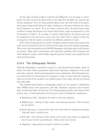 At the edges of pattern light is scattered and diﬀracted, so if an image is overex-
posed, the dose received by photo-resist at the edge that shouldn’t be exposed may
become signiﬁcant. If we are using positive photo-resist, this will result in the photo-
resist image being eroded along the edges, resulting in a decrease in feature size and a
loss of sharpness or corners. If we are using a negative resist, the photo-resist image
is dilated, causing the features to be larger than desired, again accompanied by a loss
of sharpness of corners. If an image is severely underexposed, the pattern may not
be transferred at all, and in less severe cases the results will be similar to those for
overexposure with the results reversed for the diﬀerent polarities of resist.
If the surface being exposed is not ﬂat, the high-resolution image of the mask on the
wafer may be distorted by the loss of focus of the image across the varying topography.
This is one of the limiting factors of MEMS lithography when high aspect ratio features
are present. High aspect ratio features also experience problems with obtaining even
resist thickness coating, which further degrades pattern transfer and complicates the
associated processing.
2.13.4 The Lithography Module
Typically lithography is performed as part of a well characterized module, which in-
cludes the wafer surface preparation, photo-resist deposition, alignment of the mask
and wafer, exposure, develop and appropriate resist conditioning. The lithography pro-
cess steps need to be characterized as a sequence in order to ensure that the remaining
resist at the end of the modules is an optimal image of the mask, and has the desired
side wall proﬁle.
The standard steps found in a lithography module are (in sequence): dehydration
bake, HMDS prime, resist spin/spray, soft bake, alignment, exposure, post exposure
bake, develop hard bake and de-scum. Not all lithography modules will contain all the
process steps. A brief explanation of the process steps is included for completeness.
• Dehydration bake - dehydrate the wafer to aid resist adhesion.
• HMDS prime - coating of wafer surface with adhesion promoter. Not necessary
for all surfaces.
• Resist spin/spray - coating of the wafer with resist either by spinning or spraying.
Typically desire a uniform coat.
• Soft bake - drive oﬀ some of the solvent in the resist, may result in a signiﬁcant
loss of mass of resist (and thickness). Makes resist more viscous.
• Alignment - align pattern on mask to features on wafers.
16
 