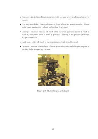 • Exposure - projection of mask image on resist to cause selective chemical property
change.
• Post exposure bake - baking of resist to drive oﬀ further solvent content. Makes
resist more resistant to etchant (other than developer).
• Develop - selective removal of resist after exposure (exposed resist if resist is
positive, unexposed resist if resist is positive). Usually a wet process (although
dry processes exist).
• Hard bake - drive oﬀ most of the remaining solvent from the resist.
• De-scum - removal of thin layer of resist scum that may occlude open regions in
pattern, helps to open up corners.
Figure 2.9: Photolithography Setup[4]
17
 